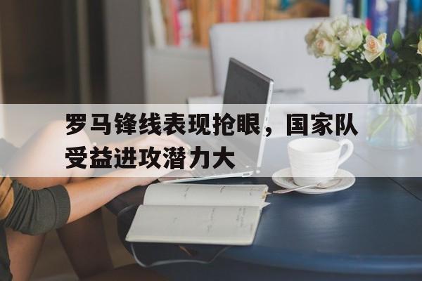 关于罗马锋线表现抢眼，国家队受益进攻潜力大的信息